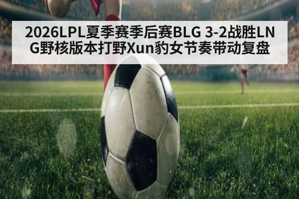 2026LPL夏季赛季后赛BLG 3-2战胜LNG野核版本打野Xun豹女节奏带动复盘